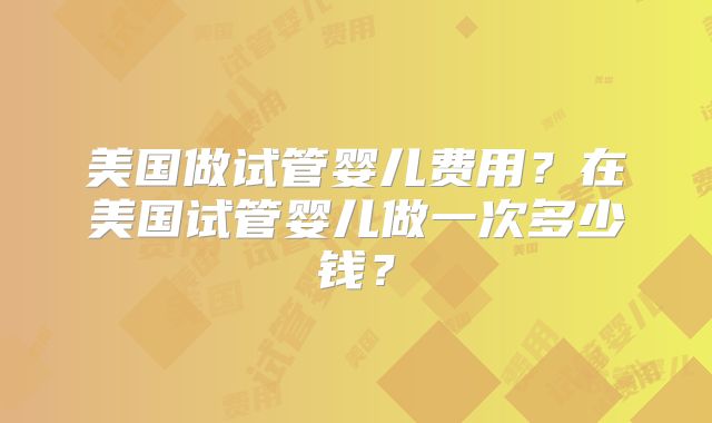 美国做试管婴儿费用?在美国试管婴儿做一次多少钱?