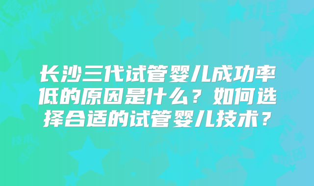 长沙三代试管婴儿成功率低的原因是什么?如何选择合适的试管婴儿技术?