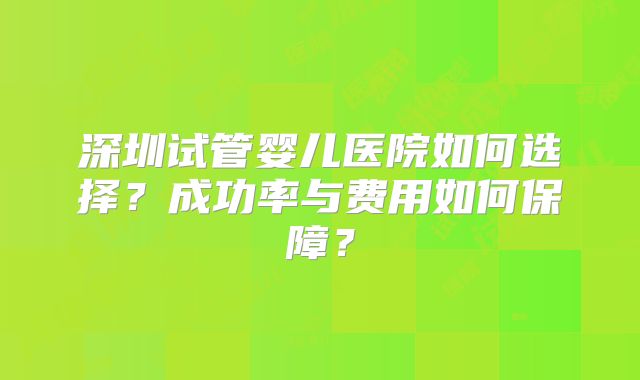 深圳试管婴儿医院如何选择?成功率与费用如何保障?
