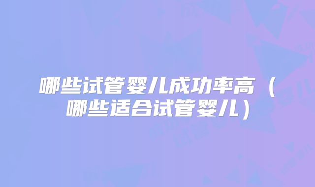 哪些试管婴儿成功率高(哪些适合试管婴儿)