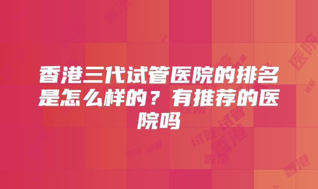 香港三代试管医院的排名是怎么样的？有推荐的医院吗