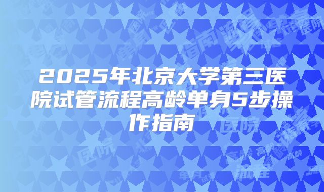 2025年北京大学第三医院试管流程高龄单身5步操作指南