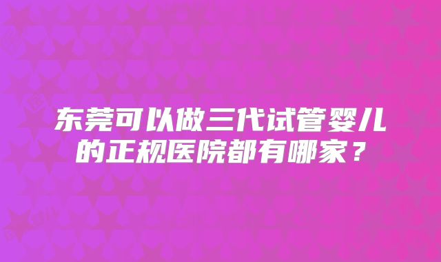 东莞可以做三代试管婴儿的正规医院都有哪家?