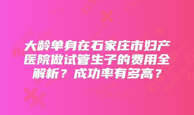 大龄单身在石家庄市妇产医院做试管生子的费用全解析?成功率有多高?