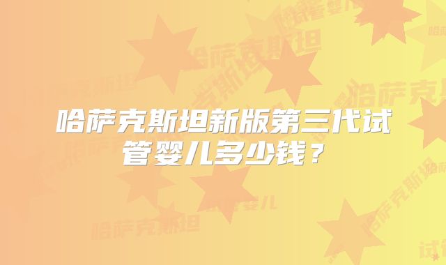 哈萨克斯坦新版第三代试管婴儿多少钱?