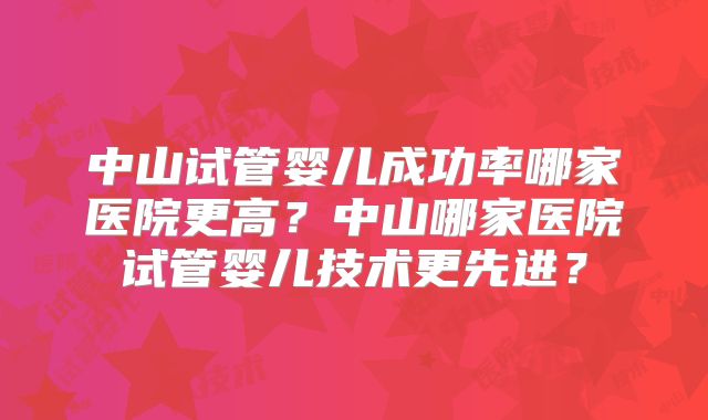 中山试管婴儿成功率哪家医院更高？中山哪家医院试管婴儿技术更先进？