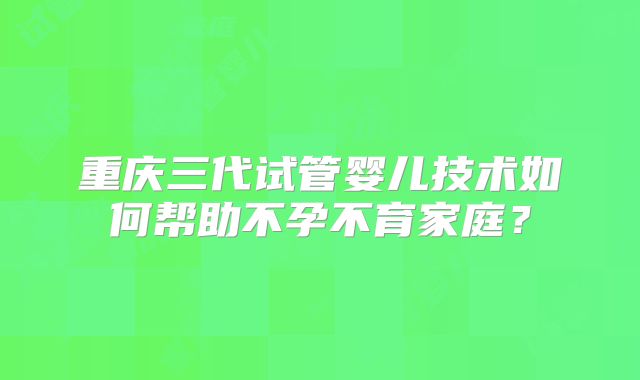 重庆三代试管婴儿技术如何帮助不孕不育家庭?