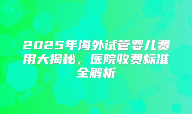 2025年海外试管婴儿费用大揭秘,医院收费标准全解析