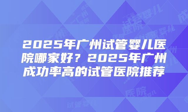 2025年广州试管婴儿医院哪家好？2025年广州成功率高的试管医院推荐