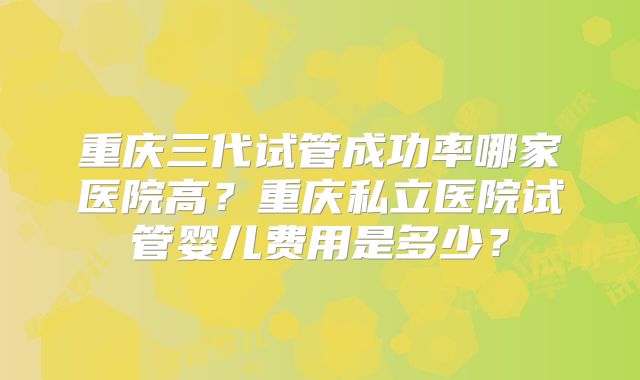 重庆三代试管成功率哪家医院高?重庆私立医院试管婴儿费用是多少?