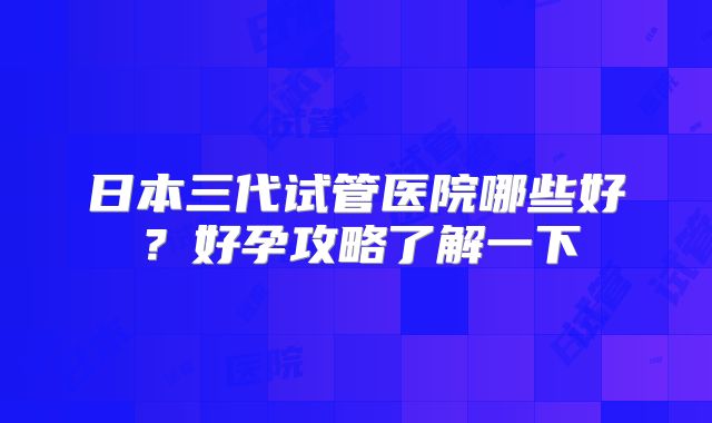 日本三代试管医院哪些好?好孕攻略了解一下