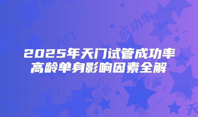 2025年天门试管成功率高龄单身影响因素全解