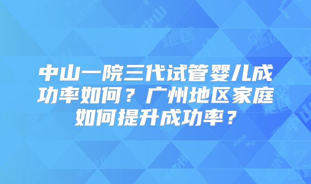 中山一院三代试管婴儿成功率如何？广州地区家庭如何提升成功率？