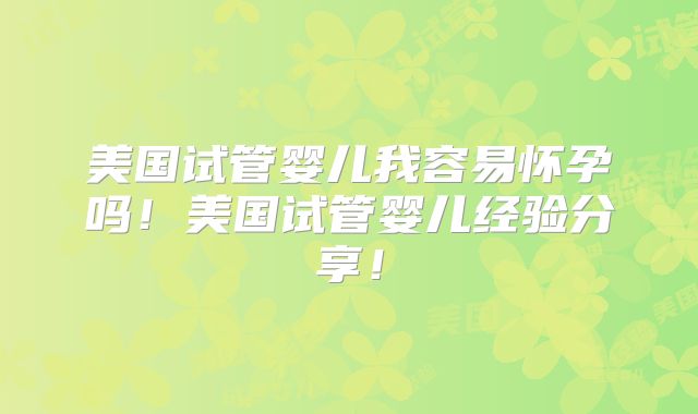 美国试管婴儿我容易怀孕吗!美国试管婴儿经验分享!