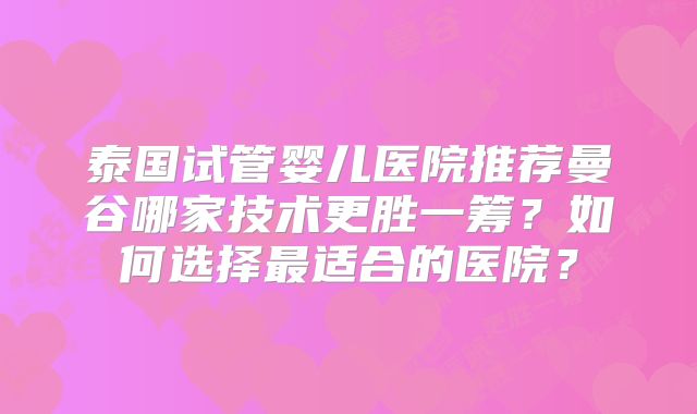 泰国试管婴儿医院推荐曼谷哪家技术更胜一筹？如何选择最适合的医院？