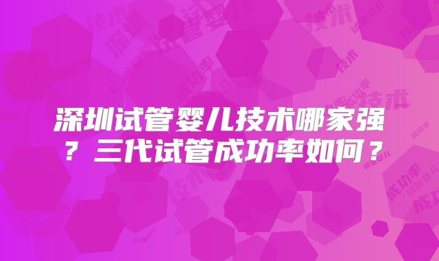 深圳试管婴儿技术哪家强?三代试管成功率如何?