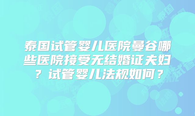 泰国试管婴儿医院曼谷哪些医院接受无结婚证夫妇？试管婴儿法规如何？
