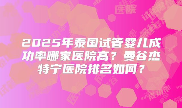 2025年泰国试管婴儿成功率哪家医院高?曼谷杰特宁医院排名如何?