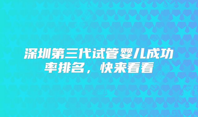 深圳第三代试管婴儿成功率排名,快来看看
