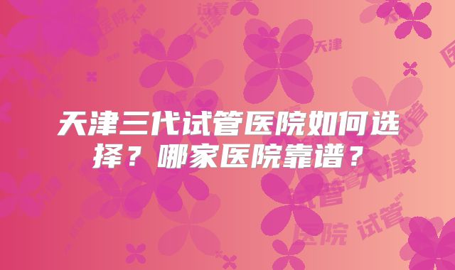天津三代试管医院如何选择?哪家医院靠谱?