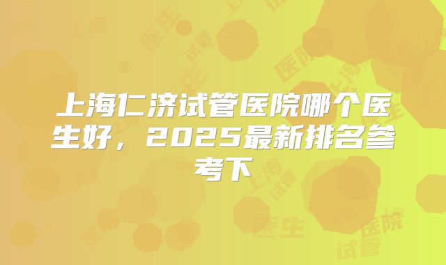 上海仁济试管医院哪个医生好,2025最新排名参考下