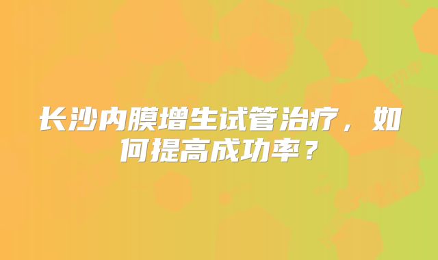 长沙内膜增生试管治疗,如何提高成功率?