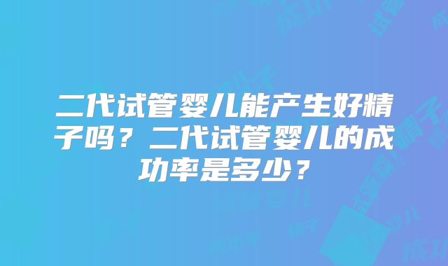 二代试管婴儿能产生好精子吗？二代试管婴儿的成功率是多少？