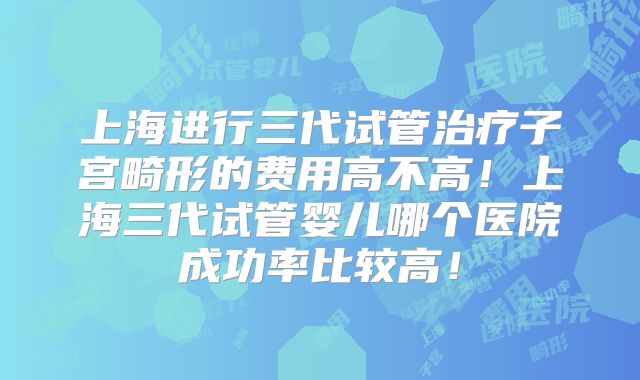 上海进行三代试管治疗子宫畸形的费用高不高!上海三代试管婴儿哪个医院成功率比较高!