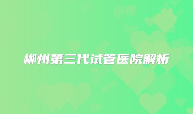 郴州第三代试管医院解析