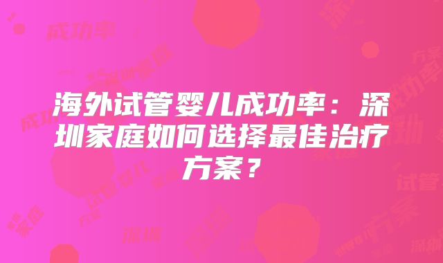 海外试管婴儿成功率:深圳家庭如何选择最佳治疗方案?