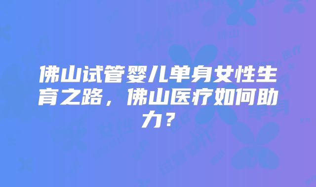 佛山试管婴儿单身女性生育之路,佛山医疗如何助力?