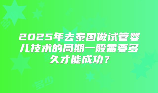 2025年去泰国做试管婴儿技术的周期一般需要多久才能成功？
