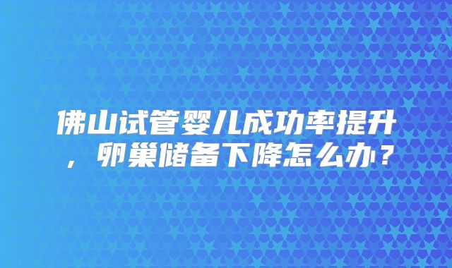 佛山试管婴儿成功率提升,卵巢储备下降怎么办?