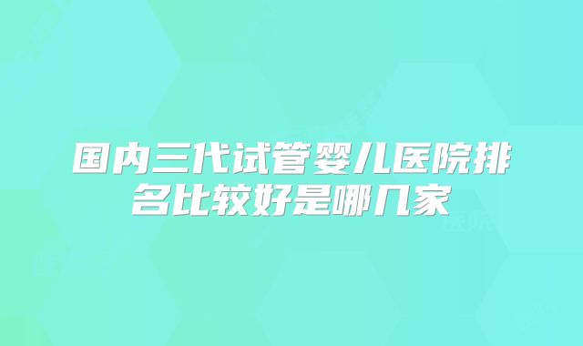 国内三代试管婴儿医院排名比较好是哪几家