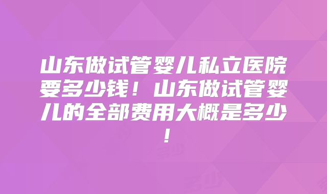 山东做试管婴儿私立医院要多少钱！山东做试管婴儿的全部费用大概是多少！