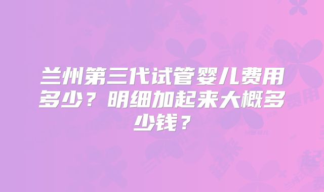 兰州第三代试管婴儿费用多少?明细加起来大概多少钱?