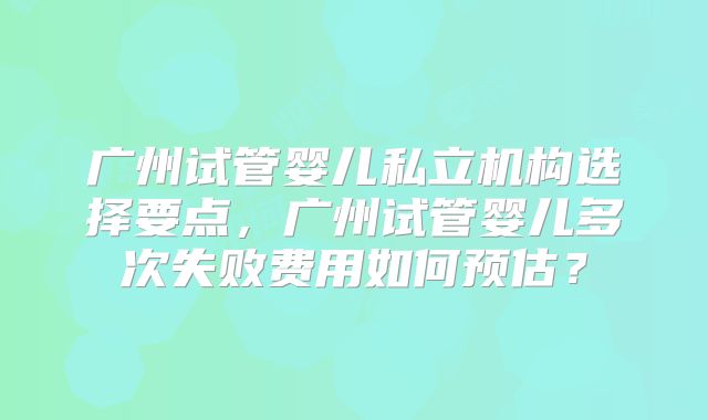 广州试管婴儿私立机构选择要点,广州试管婴儿多次失败费用如何预估?