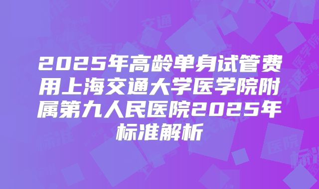 2025年高龄单身试管费用上海交通大学医学院附属第九人民医院2025年标准解析