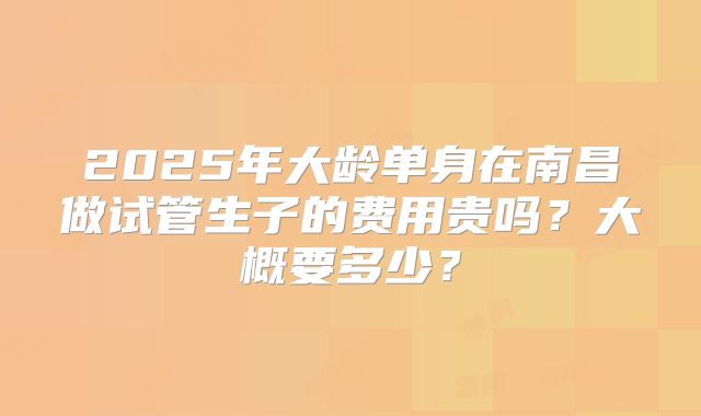 2025年大龄单身在南昌做试管生子的费用贵吗?大概要多少?