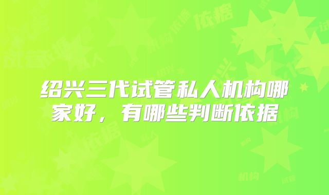 绍兴三代试管私人机构哪家好，有哪些判断依据