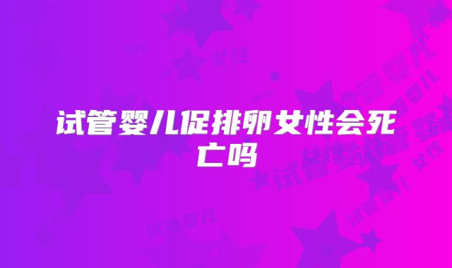 试管婴儿促排卵女性会死亡吗