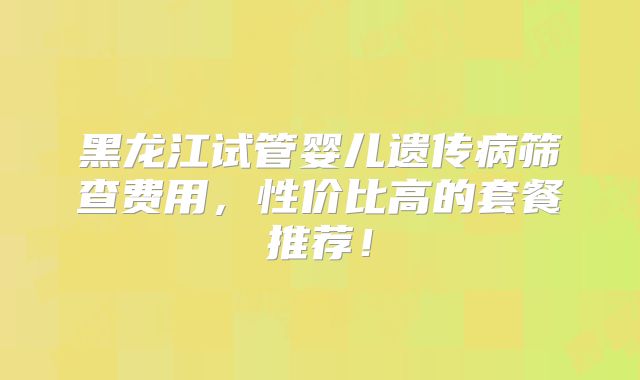 黑龙江试管婴儿遗传病筛查费用,性价比高的套餐推荐!