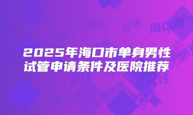 2025年海口市单身男性试管申请条件及医院推荐