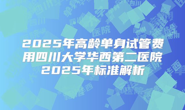 2025年高龄单身试管费用四川大学华西第二医院2025年标准解析