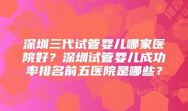 深圳三代试管婴儿哪家医院好?深圳试管婴儿成功率排名前五医院是哪些?