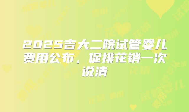 2025吉大二院试管婴儿费用公布，促排花销一次说清