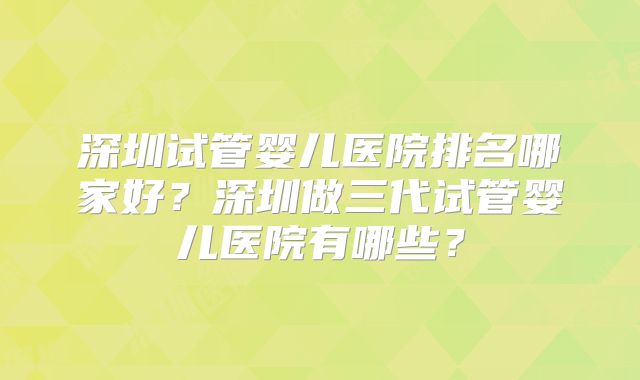 深圳试管婴儿医院排名哪家好？深圳做三代试管婴儿医院有哪些？