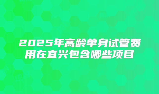 2025年高龄单身试管费用在宜兴包含哪些项目