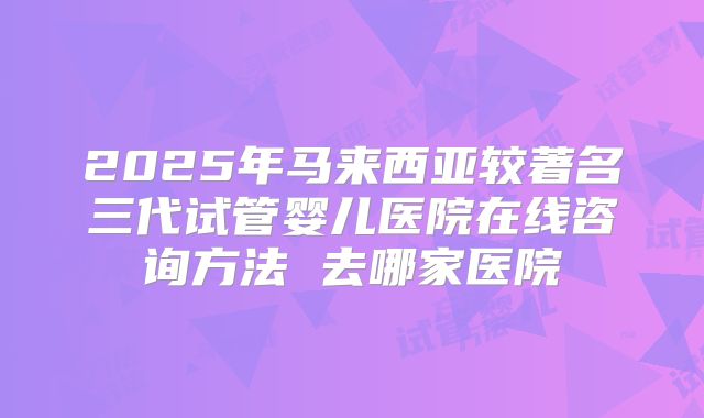 2025年马来西亚较著名三代试管婴儿医院在线咨询方法 去哪家医院