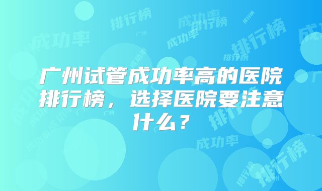 广州试管成功率高的医院排行榜，选择医院要注意什么？